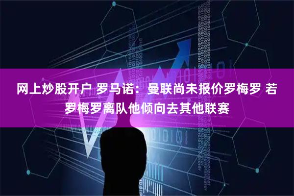 网上炒股开户 罗马诺：曼联尚未报价罗梅罗 若罗梅罗离队他倾向去其他联赛